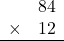 \begin{array}{rr} & 84   \\ \times &  12 \\ \hline \end{array}