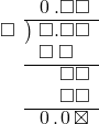  \setstretch{0.9} \begin{array}{rcc} \ &\ &\hspace{-1em}\hspace{0.1em}0\hspace{0.2em}.\square\square \\ \cline{2-3} \kern1em\square& \kern-0.6em {\big)} \kern0.1em & \hspace{-1em}\square.\square\square \\ \ &\ &\hspace{-1em}\square\textcolor{white}.\square\textcolor{white}\square \\ \cline{2-3} \ &\ &\hspace{-1em}\color{white}\square.\color{black}\square\square \\ \ &\ &\hspace{-1em}\color{white}\square.\color{black}\square\square \\ \cline{2-3} \ &\ &\hspace{-1em}\hspace{0.1em}0\hspace{0.2em}.\hspace{0.1em}0\hspace{0.2em}\boxtimes \\ \end{array}