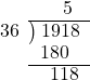  \setstretch{0.9} \begin{array}{rcc} \ &\ &\hspace{-0.3em}5 \\ \cline{2-3} \kern1em36& \kern-0.6em {\big)} \kern0.1em & \hspace{-1em}1918 \\ \ &\ &\hspace{-1.6em}180 \\ \cline{2-3} \ &\ &\hspace{-0.6em}118 \\ \end{array}