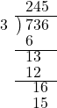  \setstretch{0.8} \begin{array}{rcc} \ &\ &\hspace{-1em}245 \\ \cline{2-3} \kern1em3& \kern-0.6em {\big)} \kern0.1em & \hspace{-1em}736 \\ \ &\ &\hspace{-2em}6 \\ \cline{2-3} \ &\ &\hspace{-1.5em}13 \\ \ &\ &\hspace{-1.5em}12 \\ \cline{2-3} \ &\ &\hspace{-0.6em}16 \\ \ &\ &\hspace{-0.6em}15 \\ \end{array}