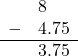  \begin{array}{rr} & 8\color{white}.00 \\ - & 4.75 \\ \hline & 3.75 \end{array}