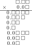  \setstretch{0.75} \begin{array}{rr} \color{white}\square.\square\color{black}\square.\square\square \\ \times\color{white}\square.\square\color{black}\hspace{0.1em}0\hspace{0.1em}.\hspace{0.1em}0\hspace{0.1em}\square \\ \hline \hspace{0.1em}0\hspace{0.1em}.\square\square\textcolor{white}.\square\square \\ \hspace{0.1em}0\hspace{0.1em}.\square\square\textcolor{white}.\square\textcolor{white}\square \\ \hspace{0.1em}0\hspace{0.1em}.\square\square\color{white}.\square\square \\ \hspace{0.1em}0\hspace{0.1em}.\square\color{white}\square.\square\square \\ \hspace{0.1em}0\hspace{0.1em}.\hspace{0.1em}0\hspace{0.1em}\square\textcolor{white}.\square\square \\ \hspace{0.1em}0\hspace{0.1em}.\hspace{0.1em}0\hspace{0.1em}\square\textcolor{white}.\square\textcolor{white}\square \\ \hspace{0.1em}0\hspace{0.1em}.\hspace{0.1em}0\hspace{0.1em}\square\color{white}.\square\square \\ \end{array}