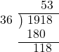  \setstretch{0.9} \begin{array}{rcc} \ &\ &\hspace{0.1em}53 \\ \cline{2-3} \kern1em36& \kern-0.6em {\big)} \kern0.1em & \hspace{-1em}1918 \\ \ &\ &\hspace{-1.6em}180 \\ \cline{2-3} \ &\ &\hspace{-0.6em}118 \\ \end{array}