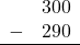 \begin{array}{rr} & 300 \\ - & 290 \\ \hline \end{array}