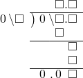  \setstretch{0.9} \begin{array}{rcc} \ &\ &\hspace{-1em}\textcolor{white}\square\hspace{0.13em}\textcolor{white}.\hspace{0.13em}\square.\square \\ \cline{2-3} \kern1em\hspace{0.1em}0\hspace{0.2em}\backslash\square& \kern-0.6em {\big)} \kern0.1em & \hspace{-1em}\hspace{0.1em}0\hspace{0.2em}\backslash\square.\square \\ \ &\ &\hspace{-1em}\color{white}\square\backslash\textcolor{black}\square.\square \\ \cline{2-3} \ &\ &\hspace{-1em}\color{white}\square\backslash\square.\color{black}\square \\ \ &\ &\hspace{-1em}\color{white}\square\backslash\square.\color{black}\square \\ \cline{2-3} \ &\ &\hspace{-1em}\hspace{0.1em}0\hspace{0.2em}\hspace{0.12em}.\hspace{0.12em}\hspace{0.1em}0\hspace{0.2em}\textcolor{white}.\square \\ \end{array}