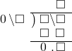  \setstretch{0.9} \begin{array}{rcc} \ &\ &\hspace{-1em}\textcolor{white}\square\hspace{0.13em}\textcolor{white}.\hspace{0.13em}\square \\ \cline{2-3} \kern1em\hspace{0.1em}0\hspace{0.2em}\backslash\square& \kern-0.6em {\big)} \kern0.1em & \hspace{-1em}\square\backslash\square \\ \ &\ &\hspace{-1em}\square\textcolor{white}\backslash\square \\ \cline{2-3} \ &\ &\hspace{-1em}\hspace{0.1em}0\hspace{0.2em}\hspace{0.13em}.\hspace{0.13em}\color{black}\square \\ \end{array}