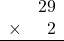 \begin{array}{rr} & 29 \\ \times &   2 \\ \hline \end{array}