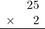 \begin{array}{rr} & 25 \\ \times &   2 \\ \hline \end{array}