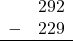 \begin{array}{rr} & 292 \\ - & 229 \\ \hline \end{array}