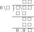  \setstretch{0.9} \begin{array}{rcc} \ &\ &\hspace{-1em}\textcolor{white}\square\hspace{0.13em}\textcolor{white}.\hspace{0.13em}\square.\square \\ \cline{2-3} \kern1em\hspace{0.1em}0\hspace{0.2em}\backslash\square& \kern-0.6em {\big)} \kern0.1em & \hspace{-1em}\square\backslash\square.\square \\ \ &\ &\hspace{-1em}\square\textcolor{white}\backslash\textcolor{black}\square\color{white}.\square \\ \cline{2-3} \ &\ &\hspace{-1em}\color{white}\square\backslash\color{black}\square\textcolor{white}.\square \\ \ &\ &\hspace{-1em}\color{white}\square\backslash\color{black}\square\textcolor{white}.\square \\ \cline{2-3} \ &\ &\hspace{-1em}\hspace{0.1em}0\hspace{0.2em}\hspace{0.12em}.\hspace{0.12em}\hspace{0.1em}0\hspace{0.2em}\textcolor{white}.\square \\ \end{array}