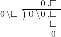  \setstretch{0.9} \begin{array}{rcc} \ &\ &\hspace{-1em}\textcolor{white}\square\hspace{0.13em}\textcolor{white}.\hspace{0.13em}\hspace{0.1em}0\hspace{0.2em}.\square \\ \cline{2-3} \kern1em\hspace{0.1em}0\hspace{0.2em}\backslash\square& \kern-0.6em {\big)} \kern0.1em & \hspace{-1em}\hspace{0.1em}0\hspace{0.2em}\backslash\hspace{0.1em}0\hspace{0.2em}.\square \\ \ &\ &\hspace{-1em}\color{white}\square\backslash\square.\color{black}\square \\ \cline{2-3} \ &\ &\hspace{-1em}\color{white}\hspace{0.1em}0\hspace{0.2em}\hspace{0.12em}.\hspace{0.12em}\hspace{0.1em}0\hspace{0.2em}.\color{black}\hspace{0.1em}0 \\ \end{array}