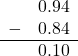  \begin{array}{rr} & 0.94 \\ - & 0.84 \\ \hline & 0.10 \end{array}