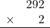 \begin{array}{rr} & 292 \\ \times &   2 \\ \hline \end{array}