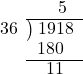  \setstretch{0.9} \begin{array}{rcc} \ &\ &\hspace{-0.3em}5 \\ \cline{2-3} \kern1em36& \kern-0.6em {\big)} \kern0.1em & \hspace{-1em}1918 \\ \ &\ &\hspace{-1.6em}180 \\ \cline{2-3} \ &\ &\hspace{-1.1em}11 \\ \end{array}