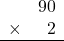 \begin{array}{rr} & 90 \\ \times &   2 \\ \hline \end{array}