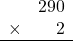 \begin{array}{rr} & 290 \\ \times &   2 \\ \hline \end{array}