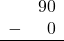 \begin{array}{rr} & 90 \\ - & 0 \\ \hline \end{array}