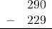 \begin{array}{rr} & 290 \\ - & 229 \\ \hline \end{array}