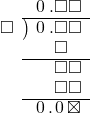  \setstretch{0.9} \begin{array}{rcc} \ &\ &\hspace{-1em}\hspace{0.1em}0\hspace{0.2em}.\square\square \\ \cline{2-3} \kern1em\square& \kern-0.6em {\big)} \kern0.1em & \hspace{-1em}\hspace{0.1em}0\hspace{0.2em}.\square\square \\ \ &\ &\hspace{-1em}\color{white}\square.\color{black}\square\color{white}\square \\ \cline{2-3} \ &\ &\hspace{-1em}\color{white}\square.\color{black}\square\square \\ \ &\ &\hspace{-1em}\color{white}\square.\color{black}\square\square \\ \cline{2-3} \ &\ &\hspace{-1em}\hspace{0.1em}0\hspace{0.2em}.\hspace{0.1em}0\hspace{0.2em}\boxtimes \\ \end{array}