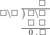  \setstretch{0.9} \begin{array}{rcc} \ &\ &\hspace{-1em}\textcolor{white}\square\hspace{0.13em}\textcolor{white}.\hspace{0.13em}\square \\ \cline{2-3} \kern1em\square\backslash\square& \kern-0.6em {\big)} \kern0.1em & \hspace{-1em}\square\backslash\square \\ \ &\ &\hspace{-1em}\square\textcolor{white}\backslash\square \\ \cline{2-3} \ &\ &\hspace{-1em}\hspace{0.1em}0\hspace{0.2em}\hspace{0.13em}.\hspace{0.13em}\square\\ \end{array}