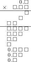  \setstretch{0.75} \begin{array}{rr} \color{white}\square.\square.\color{black}\hspace{0.1em}0\hspace{0.1em}.\square \\ \times\color{white}\square.\color{black}\square.\square\textcolor{white}.\square \\ \hline \color{white}\square.\square.\square.\color{black}\square \\ \color{white}\square.\square.\color{black}\square\color{white}.\square \\ \square\textcolor{white}.\square\color{white}.\square.\square \\ \hline \square.\square\textcolor{white}.\square\textcolor{white}.\square \\ \square.\square\textcolor{white}.\square\color{white}.\square \\ \square.\square\color{white}.\square.\square \\ \square\color{white}.\square.\square.\square \\ \hspace{0.1em}0\hspace{0.1em}.\square\textcolor{white}.\square\textcolor{white}.\square \\ \hspace{0.1em}0\hspace{0.1em}.\square\textcolor{white}.\square\color{white}.\square \\ \hspace{0.1em}0\hspace{0.1em}.\square\color{white}.\square.\square \\ \end{array}