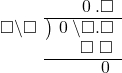  \setstretch{0.9} \begin{array}{rcc} \ &\ &\hspace{-1em}\textcolor{white}\square\hspace{0.13em}\textcolor{white}.\hspace{0.13em}\hspace{0.1em}0\hspace{0.2em}.\square \\ \cline{2-3} \kern1em\square\backslash\square& \kern-0.6em {\big)} \kern0.1em & \hspace{-1em}\hspace{0.1em}0\hspace{0.2em}\backslash\square.\square \\ \ &\ &\hspace{-1em}\textcolor{white}\square\textcolor{white}\backslash\textcolor{black}\square\textcolor{white}.\square \\ \cline{2-3} \ &\ &\hspace{-1em}\color{white}\hspace{0.1em}0\hspace{0.2em}\hspace{0.12em}.\hspace{0.12em}\hspace{0.1em}0\hspace{0.2em}.\color{black}\hspace{0.1em}0\hspace{0.2em} \\ \end{array}