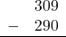 \begin{array}{rr} & 309 \\ - & 290 \\ \hline \end{array}