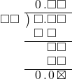  \setstretch{0.9} \begin{array}{rcc} \ &\ &\hspace{-1em}\hspace{0.1em}0\hspace{0.2em}.\square\square\\ \cline{2-3} \kern1em\square\square& \kern-0.6em {\big)} \kern0.1em & \hspace{-1em}\square.\square\square \\ \ &\ &\hspace{-1em}\square\textcolor{white}.\square\textcolor{white}\square\\ \cline{2-3} \ &\ &\hspace{-1em}\color{white}\square.\color{black}\square\square \\ \ &\ &\hspace{-1em}\color{white}\square.\color{black}\square\square \\ \cline{2-3} \ &\ &\hspace{-1em}\hspace{0.1em}0\hspace{0.2em}.\hspace{0.1em}0\hspace{0.2em}\boxtimes \\ \end{array}