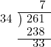  \setstretch{0.8} \begin{array}{rcc} \ &\ &\hspace{0.1em}7 \\ \cline{2-3} \kern1em34& \kern-0.6em {\big)} \kern0.1em & \hspace{-1em}261 \\ \ &\ &\hspace{-0.95em}238 \\ \cline{2-3} \ &\ &\hspace{-0.5em}33 \\ \end{array}