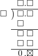  \setstretch{0.9} \begin{array}{rcc} \ &\ &\hspace{-1em}\square.\square\\ \cline{2-3} \kern1em\square& \kern-0.6em {\big)} \kern0.1em & \hspace{-1em}\square.\square \\ \ &\ &\hspace{-1em}\square\color{white}.\square \\ \cline{2-3} \ &\ &\hspace{-1em}\square\textcolor{white}.\square \\ \ &\ &\hspace{-1em}\square\textcolor{white}.\square \\ \cline{2-3} \ &\ &\hspace{-1em}\hspace{0.1em}0\hspace{0.2em}.\boxtimes \\ \end{array}