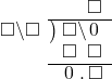  \setstretch{0.9} \begin{array}{rcc} \ &\ &\hspace{-1em}\textcolor{white}\square\hspace{0.13em}\textcolor{white}.\hspace{0.13em}\square\\ \cline{2-3} \kern1em\square\backslash\square& \kern-0.6em {\big)} \kern0.1em & \hspace{-1em}\square\backslash\hspace{0.1em}0\hspace{0.2em} \\ \ &\ &\hspace{-1em}\square\textcolor{white}\backslash\square \\ \cline{2-3} \ &\ &\hspace{-1em}\hspace{0.1em}0\hspace{0.2em}\hspace{0.13em}.\hspace{0.13em}\square\\ \end{array}